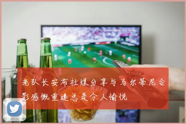 老队长安布社媒分享与马尔蒂尼合影感慨重逢总是令人愉悦