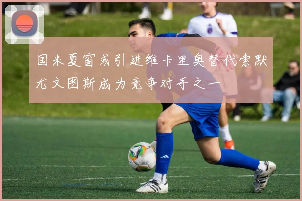 国米夏窗或引进维卡里奥替代索默尤文图斯成为竞争对手之一