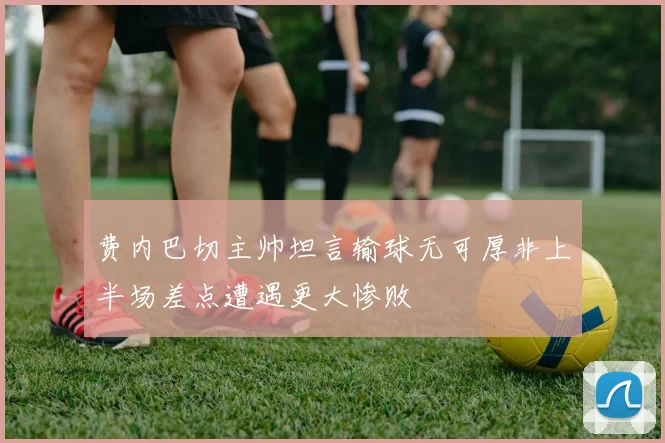 费内巴切主帅坦言输球无可厚非上半场差点遭遇更大惨败